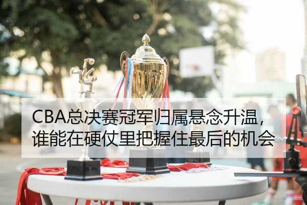 CBA总决赛冠军归属悬念升温，谁能在硬仗里把握住最后的机会