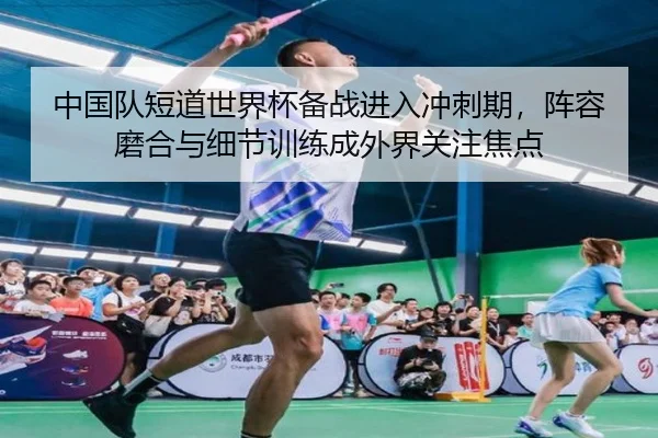 中国队短道世界杯备战进入冲刺期，阵容磨合与细节训练成外界关注焦点